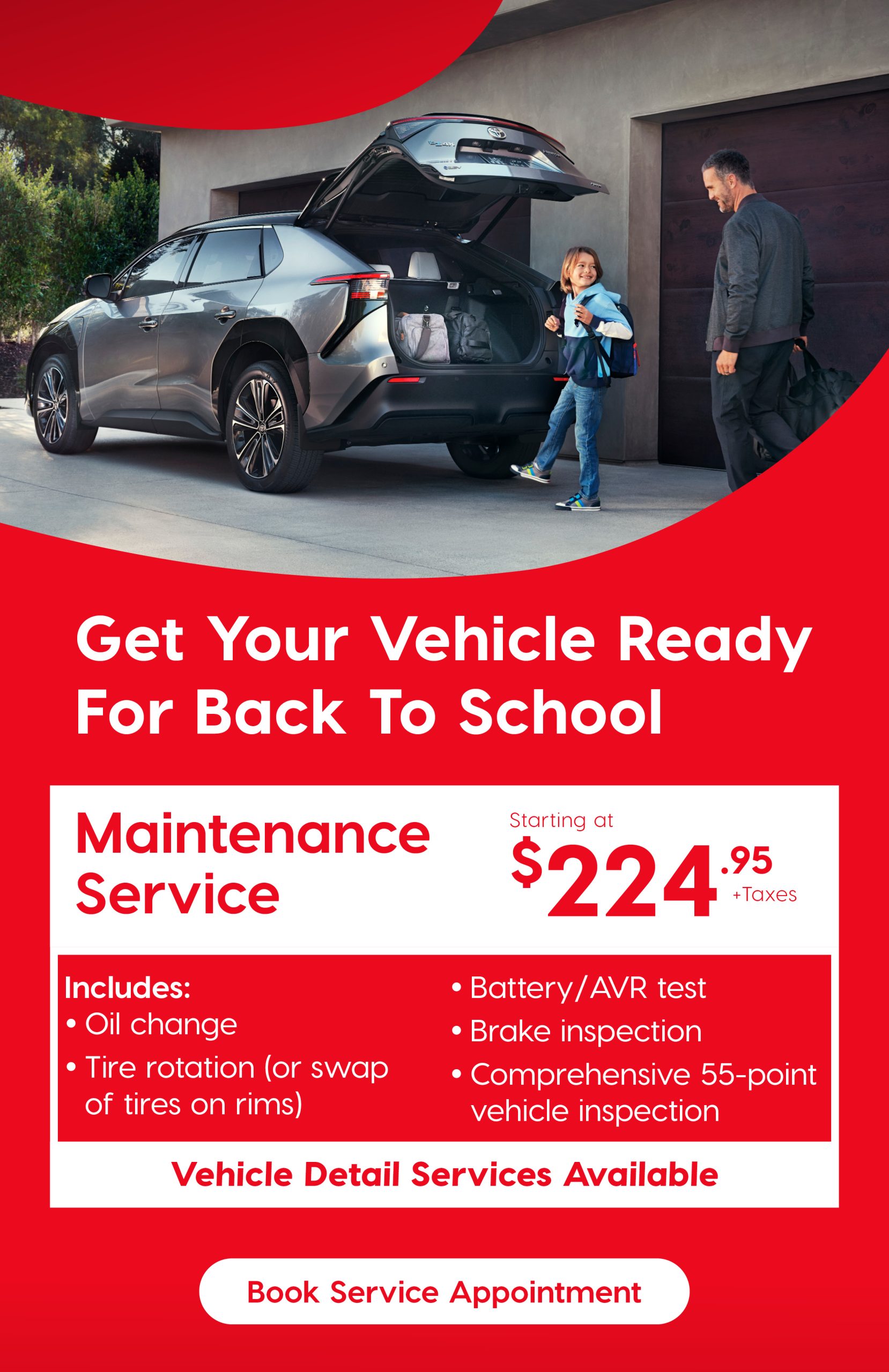 A promo image featuring a father and son loading up a Toyota vehicle to go to school, below is a headline that reads "Get your vehicle ready for back to school" below is an offer that reads "Maintenance service starting at $224.95 +tax, ncludes oil change, tire rotation (or swap of tires on rims) battery/AVR test, brake inspection, comprehensive 55 point vehicle inspection. Vehicle Detail Services Available" Button that saids "Book Service Appointment"