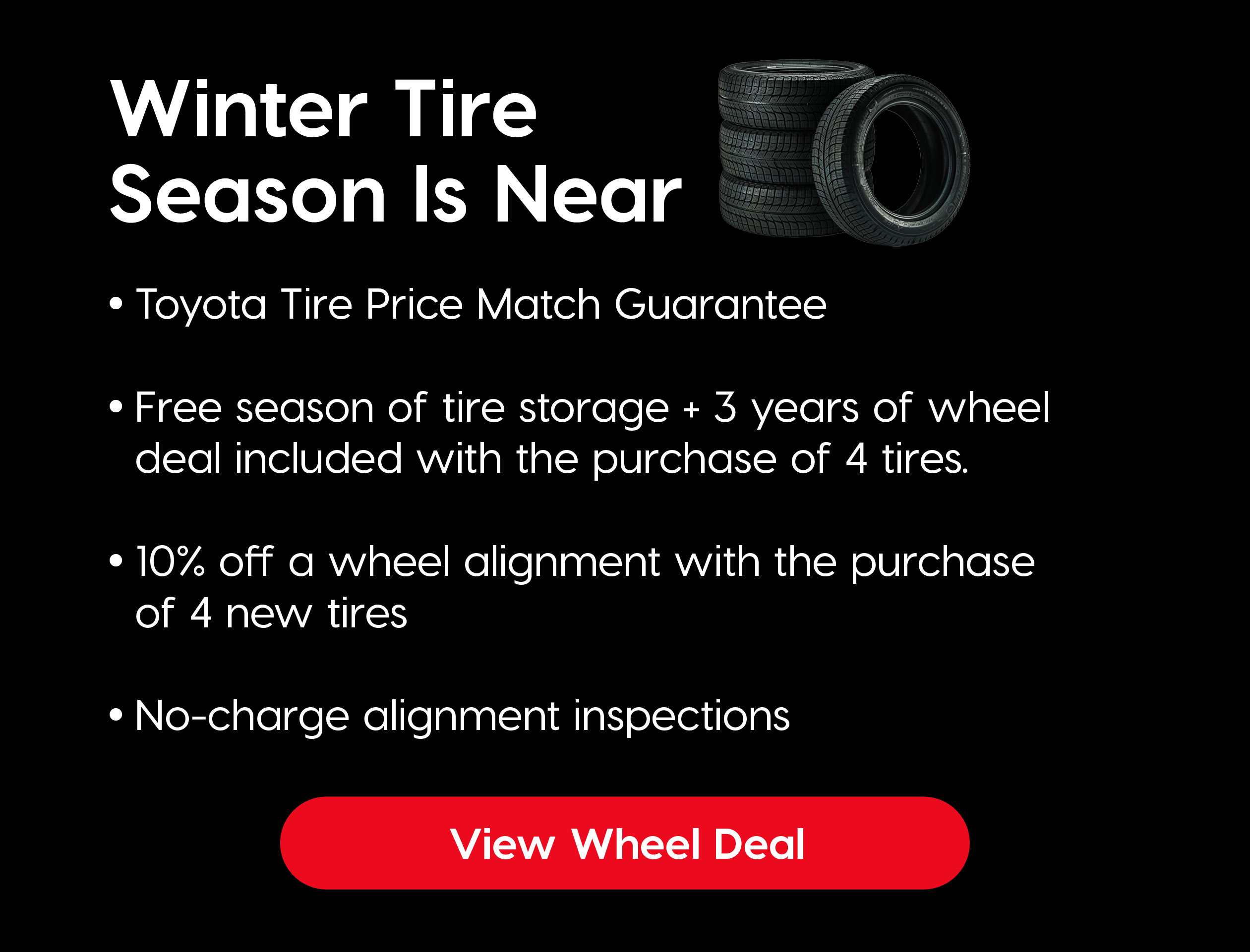 A promo image featuring tires with a offer that says "Winter Tire Season Is Near, Free season of tire storage and 3 years of wheel deal included with the purchase of 4 tires.10% off alignment with purchase of 4 tires Free alignment inspections" Button that says "View Wheel Deal"